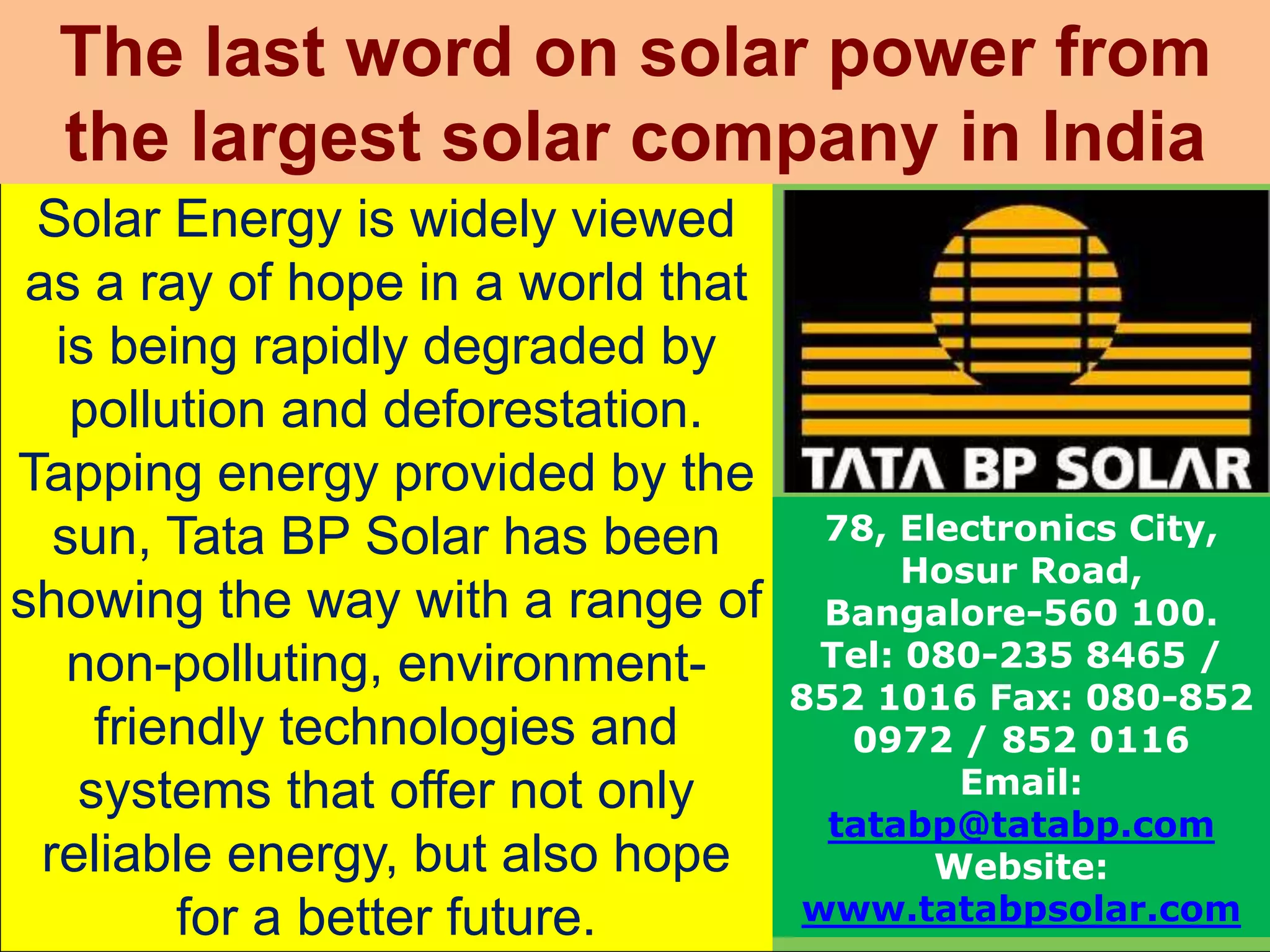 Solar Energy is widely viewed
as a ray of hope in a world that
is being rapidly degraded by
pollution and deforestation.
Tapping energy provided by the
sun, Tata BP Solar has been
showing the way with a range of
non-polluting, environment-
friendly technologies and
systems that offer not only
reliable energy, but also hope
for a better future.
The last word on solar power from
the largest solar company in India
78, Electronics City,
Hosur Road,
Bangalore-560 100.
Tel: 080-235 8465 /
852 1016 Fax: 080-852
0972 / 852 0116
Email:
tatabp@tatabp.com
Website:
www.tatabpsolar.com
 