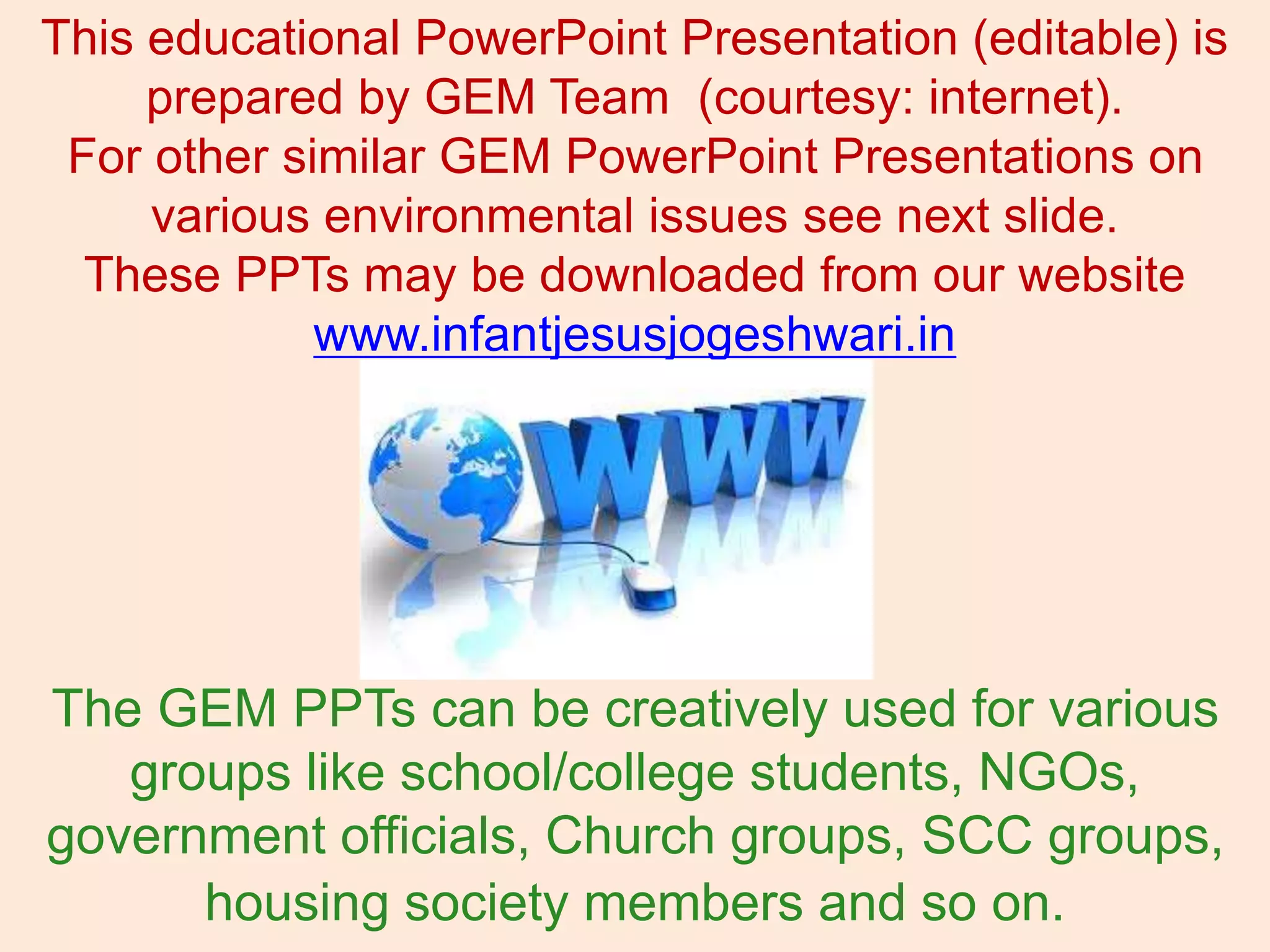 This educational PowerPoint Presentation (editable) is
prepared by GEM Team (courtesy: internet).
For other similar GEM PowerPoint Presentations on
various environmental issues see next slide.
These PPTs may be downloaded from our website
www.infantjesusjogeshwari.in
The GEM PPTs can be creatively used for various
groups like school/college students, NGOs,
government officials, Church groups, SCC groups,
housing society members and so on.
 