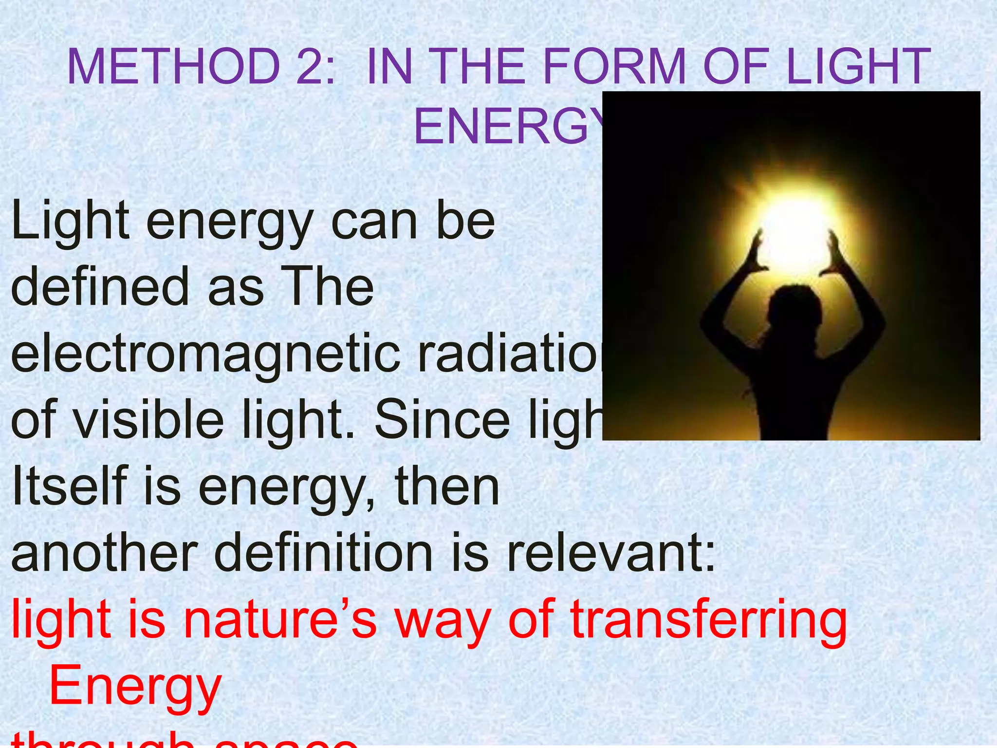 METHOD 2: IN THE FORM OF LIGHT
ENERGY
Light energy can be
defined as The
electromagnetic radiation
of visible light. Since light
Itself is energy, then
another definition is relevant:
light is nature’s way of transferring
Energy
 