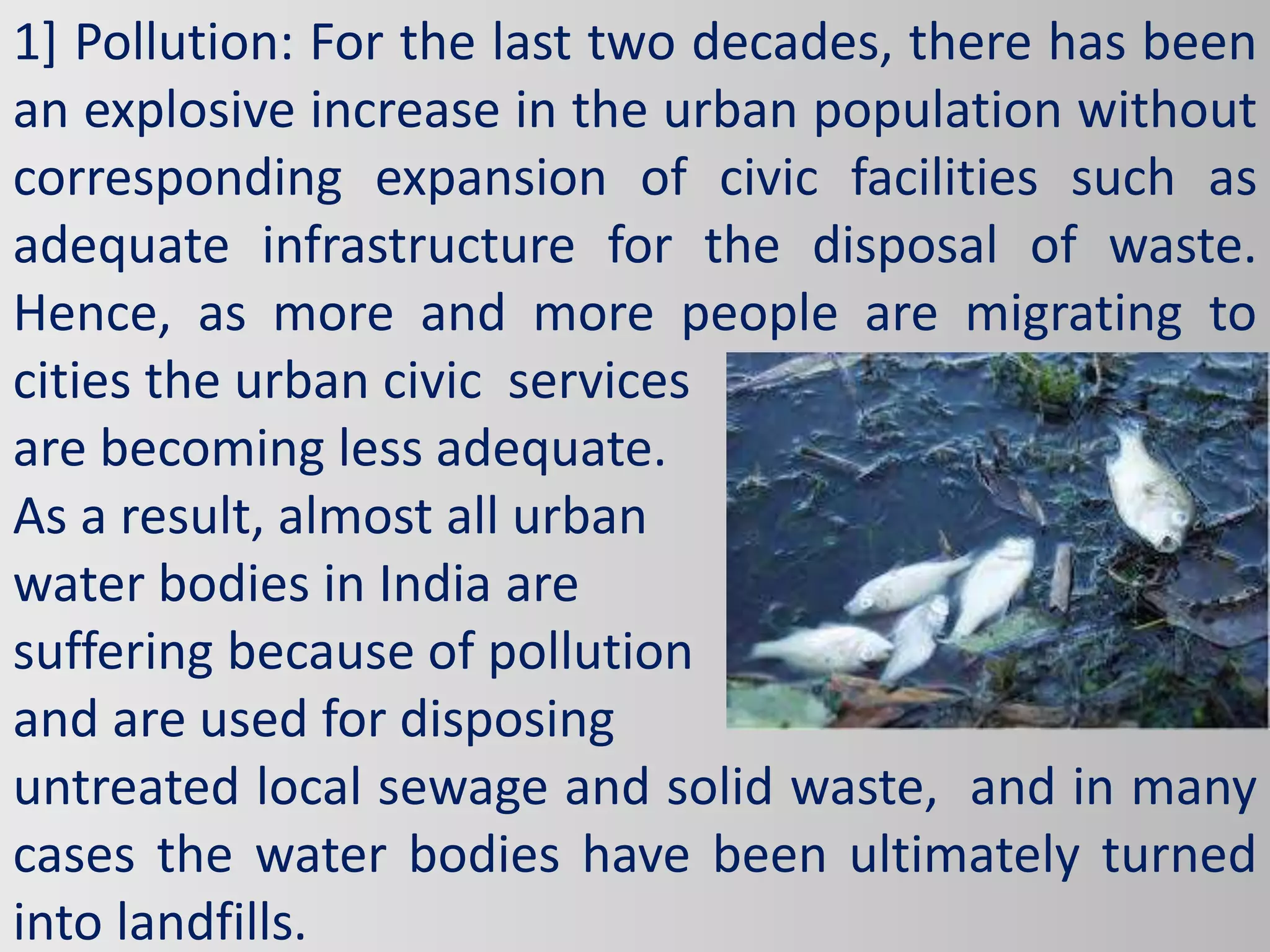 1] Pollution: For the last two decades, there has been
an explosive increase in the urban population without
corresponding expansion of civic facilities such as
adequate infrastructure for the disposal of waste.
Hence, as more and more people are migrating to
cities the urban civic services
are becoming less adequate.
As a result, almost all urban
water bodies in India are
suffering because of pollution
and are used for disposing
untreated local sewage and solid waste, and in many
cases the water bodies have been ultimately turned
into landfills.
 