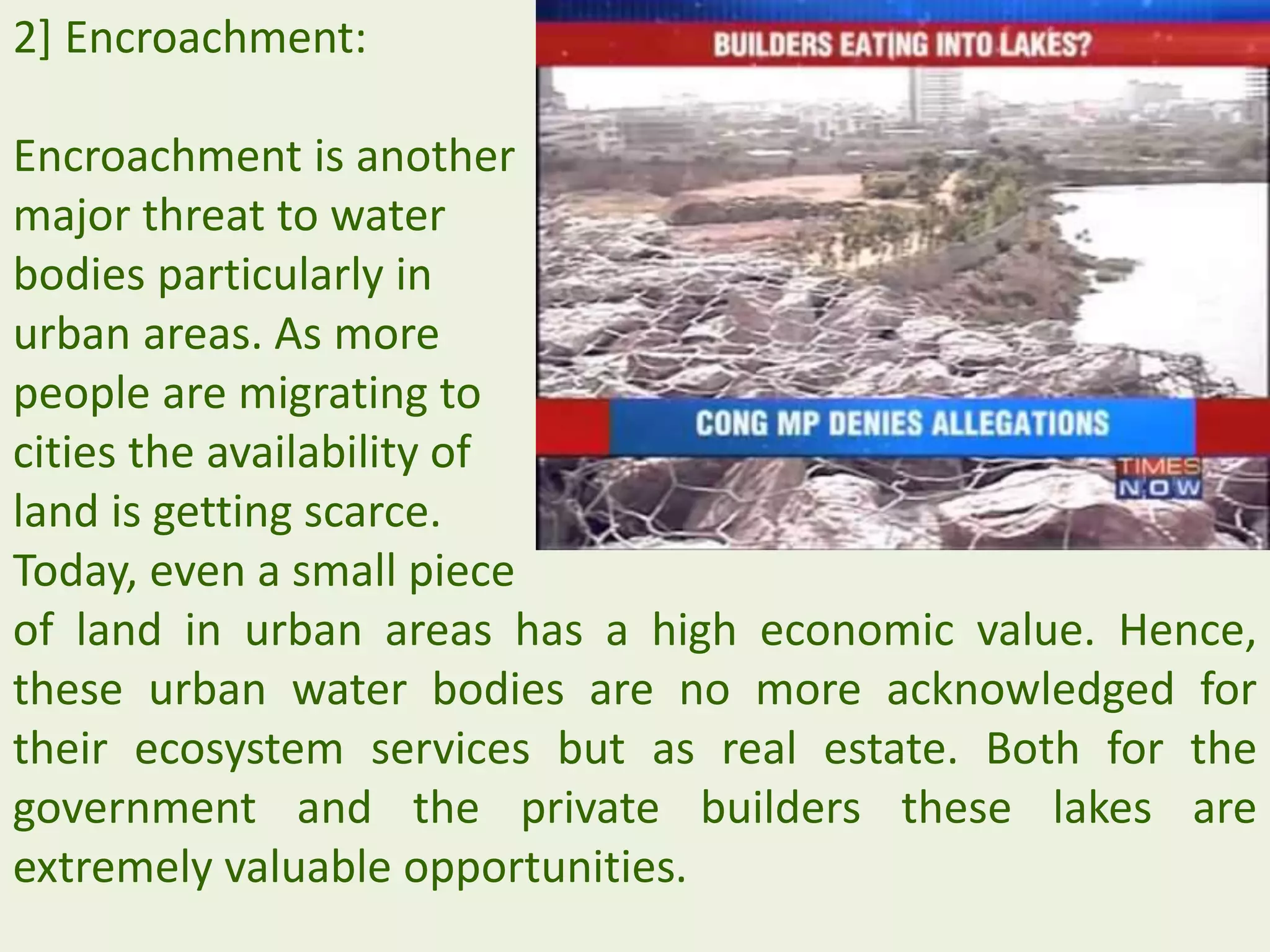 2] Encroachment:
Encroachment is another
major threat to water
bodies particularly in
urban areas. As more
people are migrating to
cities the availability of
land is getting scarce.
Today, even a small piece
of land in urban areas has a high economic value. Hence,
these urban water bodies are no more acknowledged for
their ecosystem services but as real estate. Both for the
government and the private builders these lakes are
extremely valuable opportunities.
 