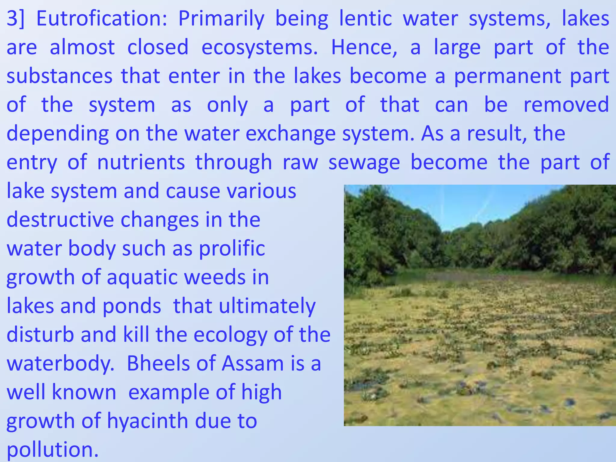3] Eutrofication: Primarily being lentic water systems, lakes
are almost closed ecosystems. Hence, a large part of the
substances that enter in the lakes become a permanent part
of the system as only a part of that can be removed
depending on the water exchange system. As a result, the
entry of nutrients through raw sewage become the part of
lake system and cause various
destructive changes in the
water body such as prolific
growth of aquatic weeds in
lakes and ponds that ultimately
disturb and kill the ecology of the
waterbody. Bheels of Assam is a
well known example of high
growth of hyacinth due to
pollution.
 