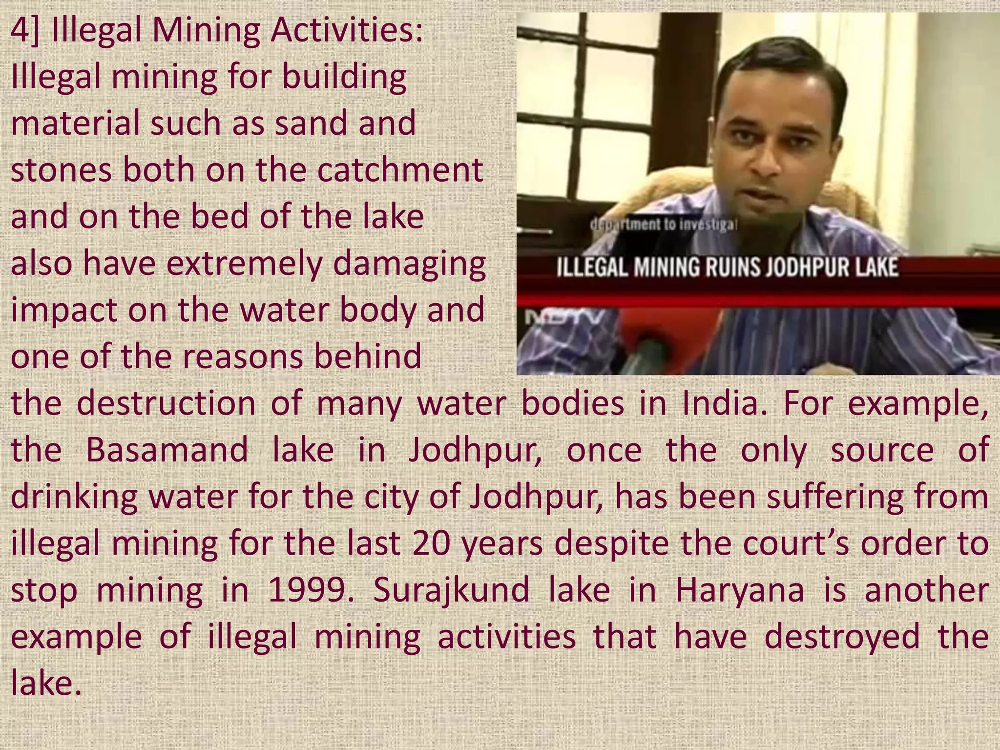 4] Illegal Mining Activities:
Illegal mining for building
material such as sand and
stones both on the catchment
and on the bed of the lake
also have extremely damaging
impact on the water body and
one of the reasons behind
the destruction of many water bodies in India. For example,
the Basamand lake in Jodhpur, once the only source of
drinking water for the city of Jodhpur, has been suffering from
illegal mining for the last 20 years despite the court’s order to
stop mining in 1999. Surajkund lake in Haryana is another
example of illegal mining activities that have destroyed the
lake.
 