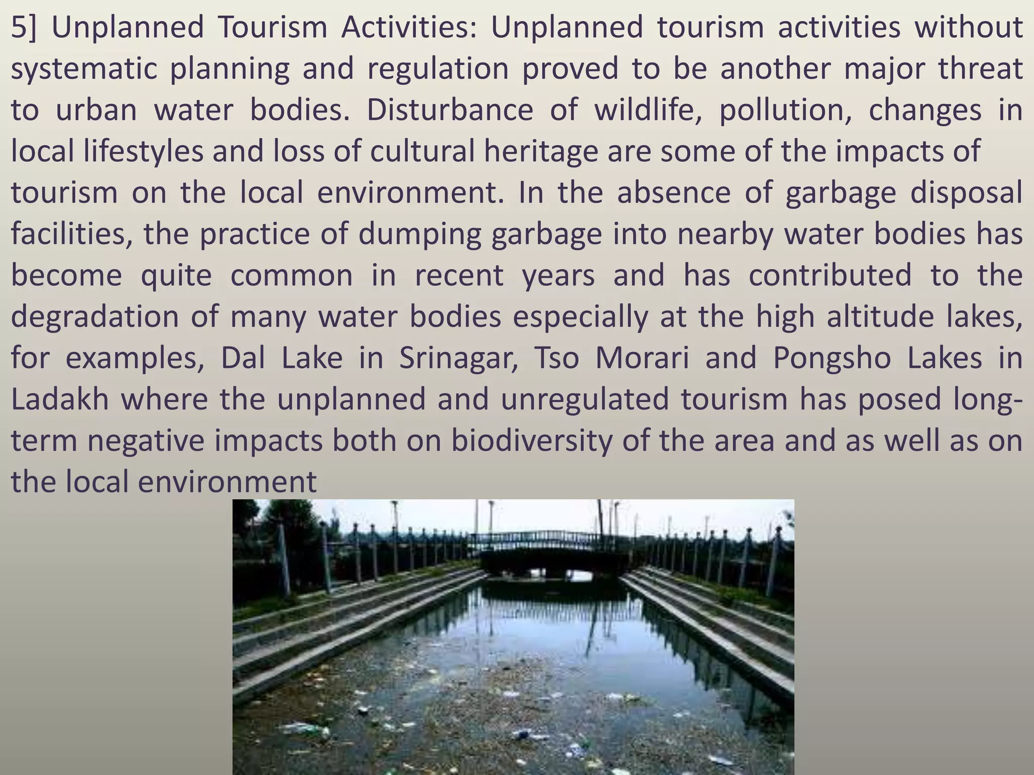 5] Unplanned Tourism Activities: Unplanned tourism activities without
systematic planning and regulation proved to be another major threat
to urban water bodies. Disturbance of wildlife, pollution, changes in
local lifestyles and loss of cultural heritage are some of the impacts of
tourism on the local environment. In the absence of garbage disposal
facilities, the practice of dumping garbage into nearby water bodies has
become quite common in recent years and has contributed to the
degradation of many water bodies especially at the high altitude lakes,
for examples, Dal Lake in Srinagar, Tso Morari and Pongsho Lakes in
Ladakh where the unplanned and unregulated tourism has posed long-
term negative impacts both on biodiversity of the area and as well as on
the local environment
 