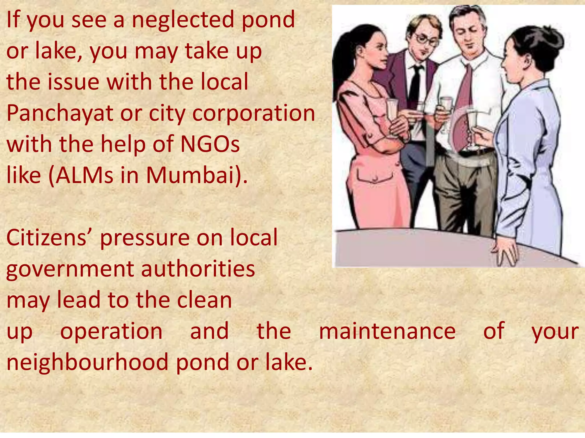 If you see a neglected pond
or lake, you may take up
the issue with the local
Panchayat or city corporation
with the help of NGOs
like (ALMs in Mumbai).
Citizens’ pressure on local
government authorities
may lead to the clean
up operation and the maintenance of your
neighbourhood pond or lake.
 