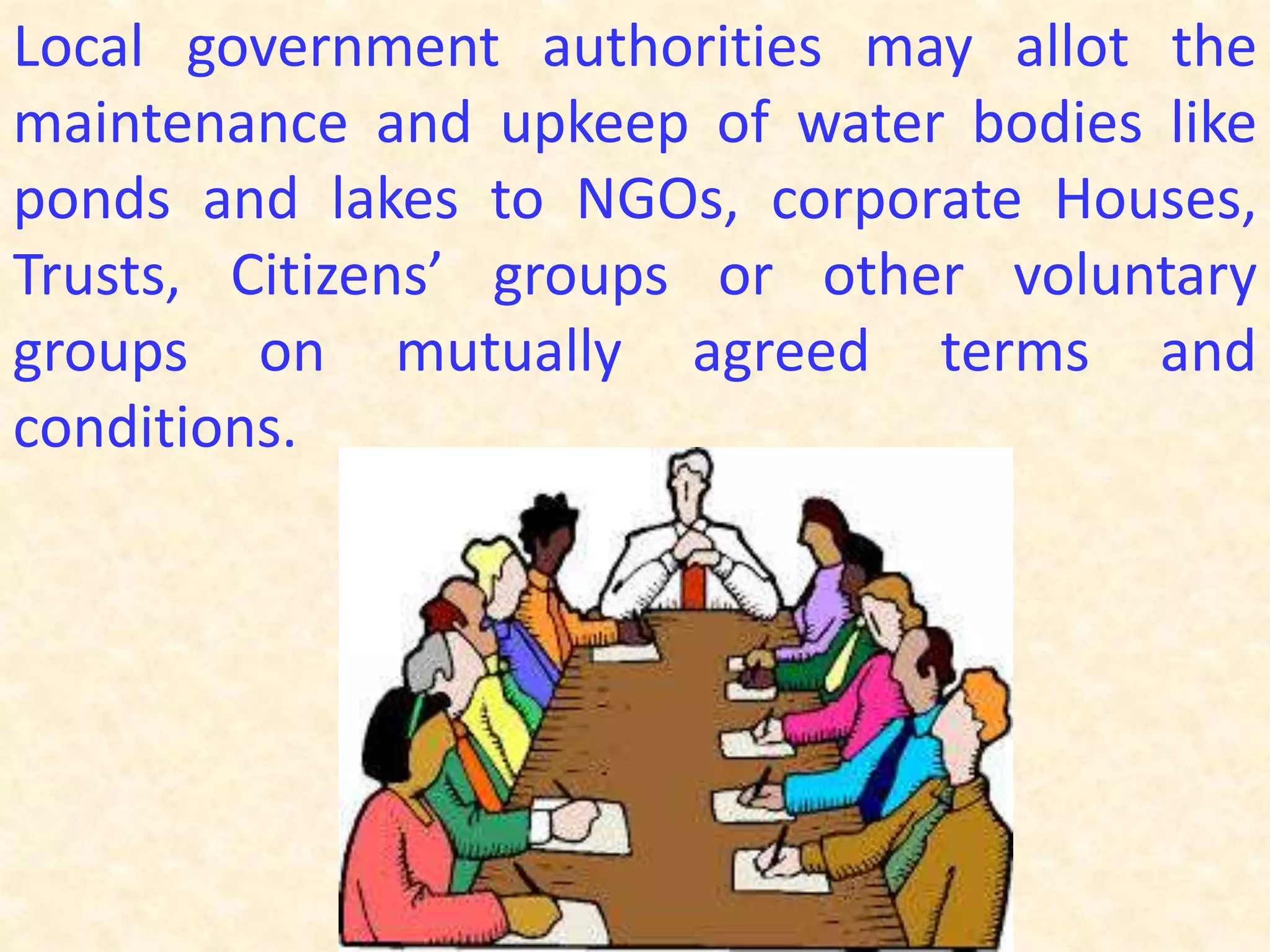 Local government authorities may allot the
maintenance and upkeep of water bodies like
ponds and lakes to NGOs, corporate Houses,
Trusts, Citizens’ groups or other voluntary
groups on mutually agreed terms and
conditions.
 