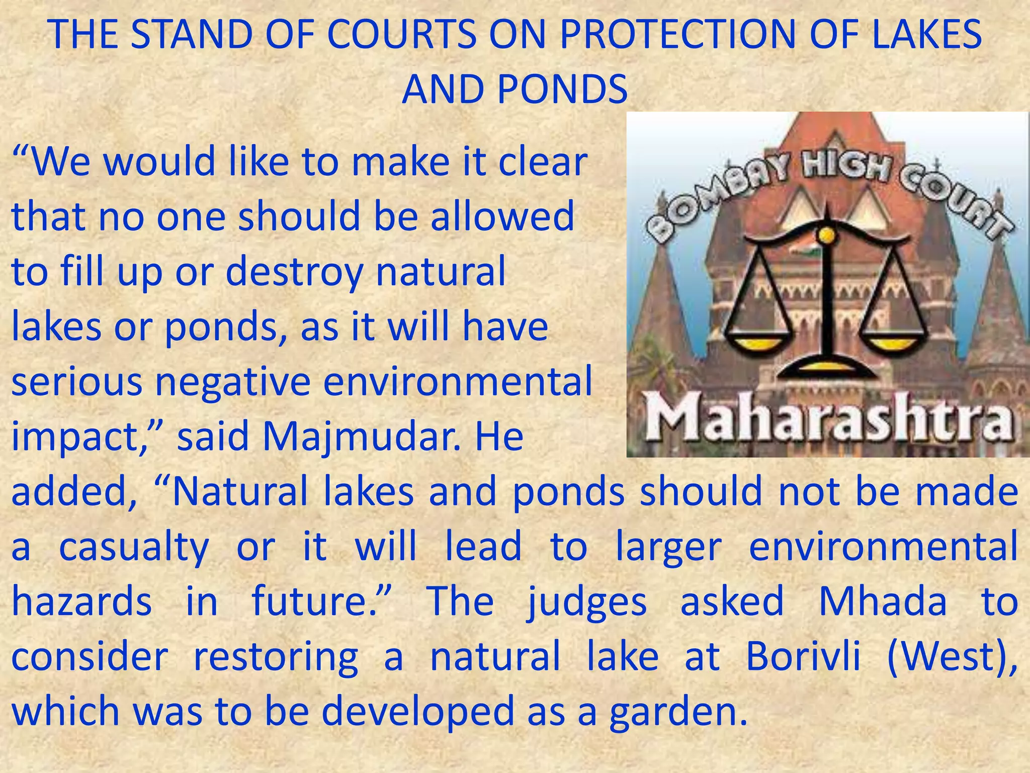 THE STAND OF COURTS ON PROTECTION OF LAKES
AND PONDS
“We would like to make it clear
that no one should be allowed
to fill up or destroy natural
lakes or ponds, as it will have
serious negative environmental
impact,” said Majmudar. He
added, “Natural lakes and ponds should not be made
a casualty or it will lead to larger environmental
hazards in future.” The judges asked Mhada to
consider restoring a natural lake at Borivli (West),
which was to be developed as a garden.
 