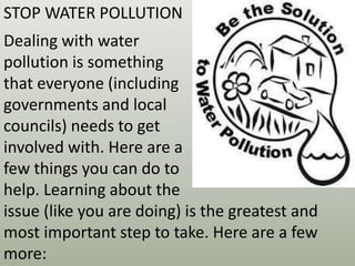STOP WATER POLLUTION
Dealing with water
pollution is something
that everyone (including
governments and local
councils) needs to get
involved with. Here are a
few things you can do to
help. Learning about the
issue (like you are doing) is the greatest and
most important step to take. Here are a few
more:
 