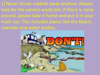 1] Never throw rubbish away anyhow. Always
look for the correct waste bin. If there is none
around, please take it home and put it in your
trash can. This includes places like the beach,
riverside and water bodies.
 