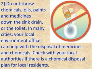 2] Do not throw
chemicals, oils, paints
and medicines
down the sink drain,
or the toilet. In many
cities, your local
environment office
can help with the disposal of medicines
and chemicals. Check with your local
authorities if there is a chemical disposal
plan for local residents.
 