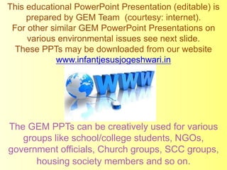 This educational PowerPoint Presentation (editable) is
prepared by GEM Team (courtesy: internet).
For other similar GEM PowerPoint Presentations on
various environmental issues see next slide.
These PPTs may be downloaded from our website
www.infantjesusjogeshwari.in
The GEM PPTs can be creatively used for various
groups like school/college students, NGOs,
government officials, Church groups, SCC groups,
housing society members and so on.
 