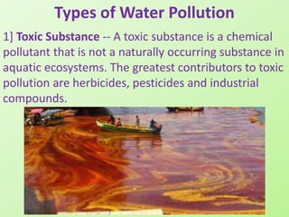Types of Water Pollution
1] Toxic Substance -- A toxic substance is a chemical
pollutant that is not a naturally occurring substance in
aquatic ecosystems. The greatest contributors to toxic
pollution are herbicides, pesticides and industrial
compounds.
 