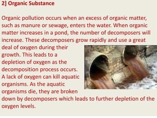 2] Organic Substance
Organic pollution occurs when an excess of organic matter,
such as manure or sewage, enters the water. When organic
matter increases in a pond, the number of decomposers will
increase. These decomposers grow rapidly and use a great
deal of oxygen during their
growth. This leads to a
depletion of oxygen as the
decomposition process occurs.
A lack of oxygen can kill aquatic
organisms. As the aquatic
organisms die, they are broken
down by decomposers which leads to further depletion of the
oxygen levels.
 