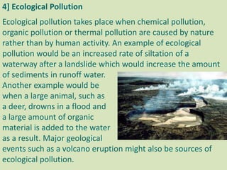 4] Ecological Pollution
Ecological pollution takes place when chemical pollution,
organic pollution or thermal pollution are caused by nature
rather than by human activity. An example of ecological
pollution would be an increased rate of siltation of a
waterway after a landslide which would increase the amount
of sediments in runoff water.
Another example would be
when a large animal, such as
a deer, drowns in a flood and
a large amount of organic
material is added to the water
as a result. Major geological
events such as a volcano eruption might also be sources of
ecological pollution.
 