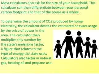Most calculators also ask for the size of your household. The
calculator can then differentiate between your personal
carbon footprint and that of the house as a whole.
To determine the amount of CO2 produced by home
electricity, the calculator divides the estimated or exact usage
by the price of power in the
area. The calculator then
multiplies this number by
the state's emissions factor,
a figure that relates to the
type of energy the state uses.
Calculators also factor in natural
gas, heating oil and propane use.
 