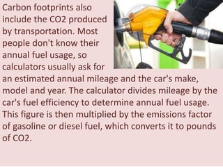 Carbon footprints also
include the CO2 produced
by transportation. Most
people don't know their
annual fuel usage, so
calculators usually ask for
an estimated annual mileage and the car's make,
model and year. The calculator divides mileage by the
car's fuel efficiency to determine annual fuel usage.
This figure is then multiplied by the emissions factor
of gasoline or diesel fuel, which converts it to pounds
of CO2.
 
