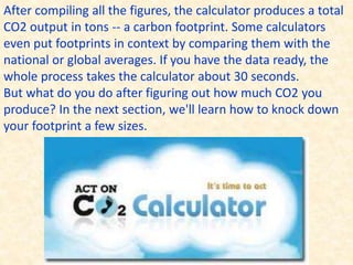 After compiling all the figures, the calculator produces a total
CO2 output in tons -- a carbon footprint. Some calculators
even put footprints in context by comparing them with the
national or global averages. If you have the data ready, the
whole process takes the calculator about 30 seconds.
But what do you do after figuring out how much CO2 you
produce? In the next section, we'll learn how to knock down
your footprint a few sizes.
 