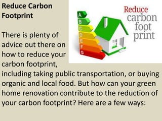 Reduce Carbon
Footprint
There is plenty of
advice out there on
how to reduce your
carbon footprint,
including taking public transportation, or buying
organic and local food. But how can your green
home renovation contribute to the reduction of
your carbon footprint? Here are a few ways:
 