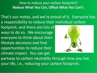 How to reduce your carbon footprint?
Reduce What You Can, Offset What You Can’t.
That’s our motto, and we’re proud of it. Everyone has
a responsibility to reduce their individual carbon
footprint, and there are lots of
ways to do so. We encourage
everyone to think about their
lifestyle decisions and find
opportunities to reduce their
climate impact. You can get
partway to carbon neutrality through how you live
your life, i.e., reducing your carbon footprint.
 