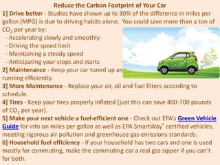 Reduce the Carbon Footprint of Your Car
1] Drive better - Studies have shown up to 30% of the difference in miles per
gallon (MPG) is due to driving habits alone. You could save more than a ton of
CO2 per year by:
- Accelerating slowly and smoothly
- Driving the speed limit
- Maintaining a steady speed
- Anticipating your stops and starts
2] Maintenance - Keep your car tuned up and
running efficiently.
3] More Maintenance - Replace your air, oil and fuel filters according to
schedule.
4] Tires - Keep your tires properly inflated (just this can save 400-700 pounds
of CO2 per year).
5] Make your next vehicle a fuel-efficient one - Check out EPA’s Green Vehicle
Guide for info on miles per gallon as well as EPA SmartWay® certified vehicles,
meeting rigorous air pollution and greenhouse gas emissions standards.
6] Household fuel efficiency - If your household has two cars and one is used
mostly for commuting, make the commuting car a real gas sipper if you can’t
for both.
 