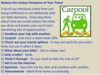 Reduce the Carbon Footprint of Your Travel
A lot of our emissions come from just
being inefficient or not deliberate with
our daily decisions. Every day think
about how you could reduce the miles
you drive and pretty soon you’ll start
identifying lots of opportunities:
1] Combine your trip with another.
2] Carpool - Just once a week saves 20%.
3] Check out your transit options - It may not work for you every
time, but use it when it does.
4] What about your bike? - Get in shape, too!
5] Only a mile? - Walk.
6] Think it through - Do you need to take this trip at all?
7] Get it on the Internet.
8] Optimize - Save this trip for later and combine with another.
9] Telecommute - Work from home occasionally.
 