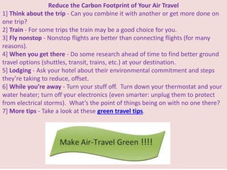 Reduce the Carbon Footprint of Your Air Travel
1] Think about the trip - Can you combine it with another or get more done on
one trip?
2] Train - For some trips the train may be a good choice for you.
3] Fly nonstop - Nonstop flights are better than connecting flights (for many
reasons).
4] When you get there - Do some research ahead of time to find better ground
travel options (shuttles, transit, trains, etc.) at your destination.
5] Lodging - Ask your hotel about their environmental commitment and steps
they’re taking to reduce, offset.
6] While you’re away - Turn your stuff off. Turn down your thermostat and your
water heater; turn off your electronics (even smarter: unplug them to protect
from electrical storms). What’s the point of things being on with no one there?
7] More tips - Take a look at these green travel tips.
 