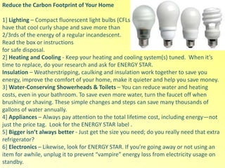 Reduce the Carbon Footprint of Your Home
1] Lighting – Compact fluorescent light bulbs (CFLs)
have that cool curly shape and save more than
2/3rds of the energy of a regular incandescent.
Read the box or instructions
for safe disposal.
2] Heating and Cooling - Keep your heating and cooling system(s) tuned. When it’s
time to replace, do your research and ask for ENERGY STAR.
Insulation – Weatherstripping, caulking and insulation work together to save you
energy, improve the comfort of your home, make it quieter and help you save money.
3] Water-Conserving Showerheads & Toilets – You can reduce water and heating
costs, even in your bathroom. To save even more water, turn the faucet off when
brushing or shaving. These simple changes and steps can save many thousands of
gallons of water annually.
4] Appliances – Always pay attention to the total lifetime cost, including energy—not
just the price tag. Look for the ENERGY STAR label .
5] Bigger isn’t always better - Just get the size you need; do you really need that extra
refrigerator?
6] Electronics – Likewise, look for ENERGY STAR. If you’re going away or not using an
item for awhile, unplug it to prevent “vampire” energy loss from electricity usage on
standby.
 