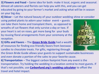 3] Flowers and Food – Same idea for both: make it local, organic and seasonal.
Almost all caterers and florists can help you with this, and you can get
educated by going to your farmer’s market and asking what will be in season
on your big day.
4] Décor – Let the natural beauty of your outdoor wedding shine or consider
using potted plants to adorn your indoor event – guests
can take them home and transplant them, as opposed to
wreaths of cut flowers that only survive a day or two. If
your heart is set on roses, get more bang for your buds
by reusing floral arrangements from your ceremony at the
reception.
5] Gifts and Favors – The Green Bride Guide had a wealth
of resources for finding eco-friendly favors from beeswax
candles to chocolate treats. For gifts, registering through
the Green Bride Guide allows your guests to support sustainable businesses
and even donate a portion of the sales to your favorite cause.
6] Transportation – The biggest carbon footprint from any event is the
transportation. Try holding the wedding in a location central to most guests. If
that’s not possible, use Carbonfund.org’s wedding calculator to offset the
travel and hotel impact.
 
