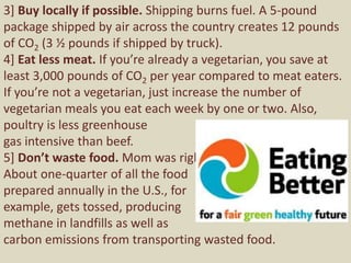 3] Buy locally if possible. Shipping burns fuel. A 5-pound
package shipped by air across the country creates 12 pounds
of CO2 (3 ½ pounds if shipped by truck).
4] Eat less meat. If you’re already a vegetarian, you save at
least 3,000 pounds of CO2 per year compared to meat eaters.
If you’re not a vegetarian, just increase the number of
vegetarian meals you eat each week by one or two. Also,
poultry is less greenhouse
gas intensive than beef.
5] Don’t waste food. Mom was right.
About one-quarter of all the food
prepared annually in the U.S., for
example, gets tossed, producing
methane in landfills as well as
carbon emissions from transporting wasted food.
 