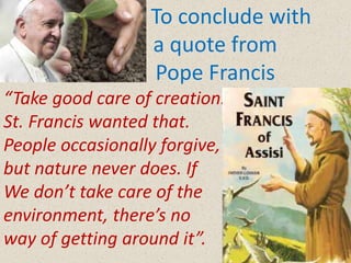 To conclude with
a quote from
Pope Francis
“Take good care of creation.
St. Francis wanted that.
People occasionally forgive,
but nature never does. If
We don’t take care of the
environment, there’s no
way of getting around it”.
 