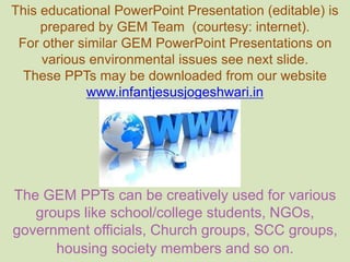 This educational PowerPoint Presentation (editable) is
prepared by GEM Team (courtesy: internet).
For other similar GEM PowerPoint Presentations on
various environmental issues see next slide.
These PPTs may be downloaded from our website
www.infantjesusjogeshwari.in
The GEM PPTs can be creatively used for various
groups like school/college students, NGOs,
government officials, Church groups, SCC groups,
housing society members and so on.
 