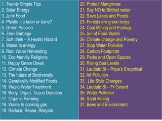 1. Twenty Simple Tips
2. Solar Energy
3. Junk Food
4. Plastic – a boon or bane?
5. Green Passion
6. Zero Garbage
7. Soft drink – A Health Hazard
8. Waste to energy
9. Rain Water Harvesting
10. Eco-friendly Religions
11. Happy Green Diwali
12. Climate Change
13. The future of Biodiversity
14. Genetically Modified Foods
15. Waste Water Treatment
16. Body, Organ, Tissue Donation
17. Organic Farming
18. Waste to cooking gas
19. Reduce, Reuse, Recycle
20. Protect Mangroves
21. Say NO to Bottled water
22. Save Lakes and Ponds
23. Forests are green lungs
24. Coal Mining and Ecology
25. Sin of Food Waste
26. Climate change and Poverty
27. Stop Water Pollution
28. Carbon Footprints
29. Parks and Open Spaces
30. Rising Sea Levels
31. Laudato Si – Pope’s Encyclical
32. Air Pollution
33. Life Style Changes
34. Laudato Si – Fr Gerard
35. Water Pollution
36. Sand Mining
37. Bees and Environment
 