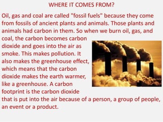 WHERE IT COMES FROM?
Oil, gas and coal are called "fossil fuels" because they come
from fossils of ancient plants and animals. Those plants and
animals had carbon in them. So when we burn oil, gas, and
coal, the carbon becomes carbon
dioxide and goes into the air as
smoke. This makes pollution. It
also makes the greenhouse effect,
which means that the carbon
dioxide makes the earth warmer,
like a greenhouse. A carbon
footprint is the carbon dioxide
that is put into the air because of a person, a group of people,
an event or a product.
 