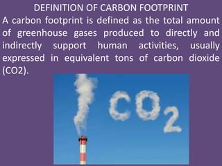DEFINITION OF CARBON FOOTPRINT
A carbon footprint is defined as the total amount
of greenhouse gases produced to directly and
indirectly support human activities, usually
expressed in equivalent tons of carbon dioxide
(CO2).
 