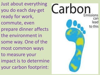 Just about everything
you do each day-get
ready for work,
commute, even
prepare dinner affects
the environment in
some way. One of the
most common ways
to measure your
impact is to determine
your carbon footprint:
 