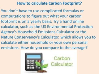 How to calculate Carbon Footprint?
You don't have to use complicated formulas or
computations to figure out what your carbon
footprint is on a yearly basis. Try a hand online
calculator, such as the US Environmental Protection
Agency's Household Emissions Calculator or the
Nature Conservancy’s Calculator, which allows you to
calculate either household or your own personal
emissions. How do you compare to the average?
 