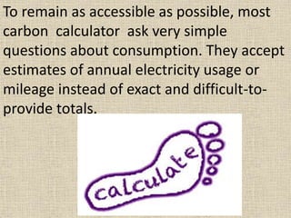 To remain as accessible as possible, most
carbon calculator ask very simple
questions about consumption. They accept
estimates of annual electricity usage or
mileage instead of exact and difficult-to-
provide totals.
 