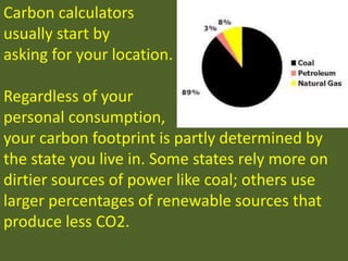 Carbon calculators
usually start by
asking for your location.
Regardless of your
personal consumption,
your carbon footprint is partly determined by
the state you live in. Some states rely more on
dirtier sources of power like coal; others use
larger percentages of renewable sources that
produce less CO2.
 