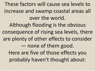 These factors will cause sea levels to
increase and swamp coastal areas all
over the world.
Although flooding is the obvious
consequence of rising sea levels, there
are plenty of other effects to consider
— none of them good.
Here are five of those effects you
probably haven't thought about:
 