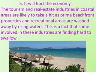 5. It will hurt the economy
The tourism and real-estate industries in coastal
areas are likely to take a hit as prime beachfront
properties and recreational areas are washed
away by rising waters. This is a fact that some
involved in these industries are finding hard to
swallow.
 