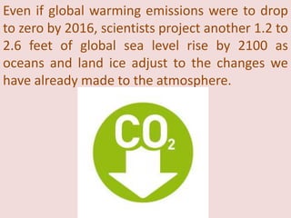 Even if global warming emissions were to drop
to zero by 2016, scientists project another 1.2 to
2.6 feet of global sea level rise by 2100 as
oceans and land ice adjust to the changes we
have already made to the atmosphere.
 