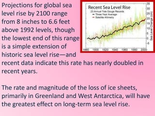 Projections for global sea
level rise by 2100 range
from 8 inches to 6.6 feet
above 1992 levels, though
the lowest end of this range
is a simple extension of
historic sea level rise—and
recent data indicate this rate has nearly doubled in
recent years.
The rate and magnitude of the loss of ice sheets,
primarily in Greenland and West Antarctica, will have
the greatest effect on long-term sea level rise.
 