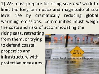 1] We must prepare for rising seas and work to
limit the long-term pace and magnitude of sea
level rise by dramatically reducing global
warming emissions. Communities must weigh
the costs and risks of accommodating the
rising seas, retreating
from them, or trying
to defend coastal
properties and
infrastructure with
protective measures.
 