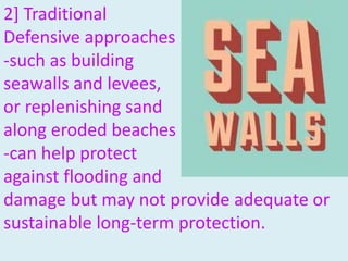 2] Traditional
Defensive approaches
-such as building
seawalls and levees,
or replenishing sand
along eroded beaches
-can help protect
against flooding and
damage but may not provide adequate or
sustainable long-term protection.
 