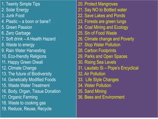 1. Twenty Simple Tips
2. Solar Energy
3. Junk Food
4. Plastic – a boon or bane?
5. Green Passion
6. Zero Garbage
7. Soft drink – A Health Hazard
8. Waste to energy
9. Rain Water Harvesting
10. Eco-friendly Religions
11. Happy Green Diwali
12. Climate Change
13. The future of Biodiversity
14. Genetically Modified Foods
15. Waste Water Treatment
16. Body, Organ, Tissue Donation
17. Organic Farming
18. Waste to cooking gas
19. Reduce, Reuse, Recycle
20. Protect Mangroves
21. Say NO to Bottled water
22. Save Lakes and Ponds
23. Forests are green lungs
24. Coal Mining and Ecology
25. Sin of Food Waste
26. Climate change and Poverty
27. Stop Water Pollution
28. Carbon Footprints
29. Parks and Open Spaces
30. Rising Sea Levels
31. Laudato Si – Pope’s Encyclical
32. Air Pollution
33. Life Style Changes
34. Water Pollution
35. Sand Mining
36. Bees and Environment
 