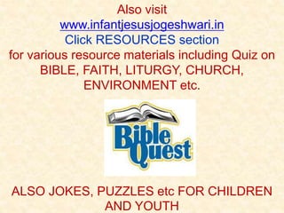 Also visit
www.infantjesusjogeshwari.in
Click RESOURCES section
for various resource materials including Quiz on
BIBLE, FAITH, LITURGY, CHURCH,
ENVIRONMENT etc.
ALSO JOKES, PUZZLES etc FOR CHILDREN
AND YOUTH
 