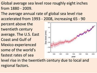 Global average sea level rose roughly eight inches
from 1880 - 2009.
The average annual rate of global sea level rise
accelerated from 1993 - 2008, increasing 65 - 90
percent above the
twentieth century
average. The U.S. East
Coast and Gulf of
Mexico experienced
some of the world's
fastest rates of sea
level rise in the twentieth century due to local and
regional factors.
 