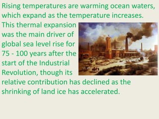 Rising temperatures are warming ocean waters,
which expand as the temperature increases.
This thermal expansion
was the main driver of
global sea level rise for
75 - 100 years after the
start of the Industrial
Revolution, though its
relative contribution has declined as the
shrinking of land ice has accelerated.
 