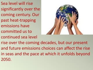 Sea level will rise
significantly over the
coming century. Our
past heat-trapping
emissions have
committed us to
continued sea level
rise over the coming decades, but our present
and future emissions choices can affect the rise
in seas and the pace at which it unfolds beyond
2050.
 