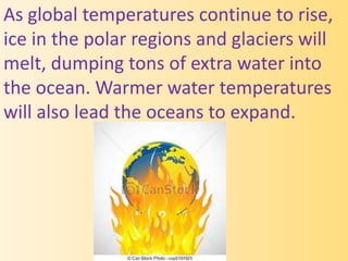 As global temperatures continue to rise,
ice in the polar regions and glaciers will
melt, dumping tons of extra water into
the ocean. Warmer water temperatures
will also lead the oceans to expand.
 